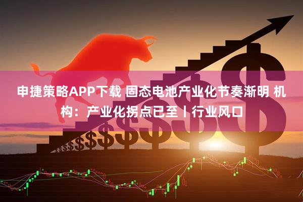 申捷策略APP下载 固态电池产业化节奏渐明 机构：产业化拐点已至丨行业风口