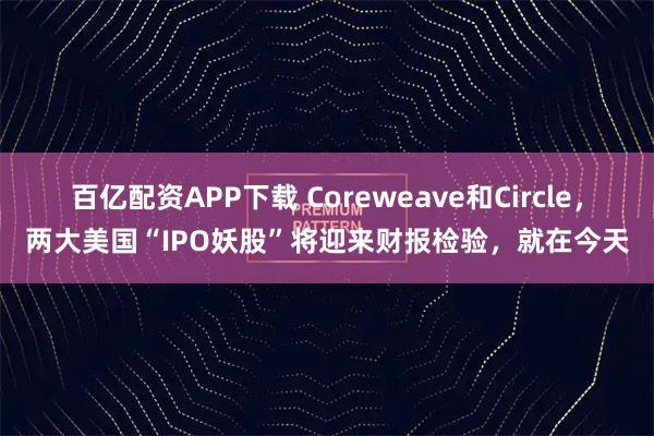 百亿配资APP下载 Coreweave和Circle，两大美国“IPO妖股”将迎来财报检验，就在今天