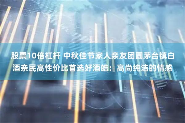 股票10倍杠杆 中秋佳节家人亲友团圆茅台镇白酒亲民高性价比首选好酒皓：高尚纯洁的情感