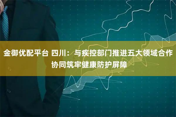 金御优配平台 四川：与疾控部门推进五大领域合作 协同筑牢健康防护屏障
