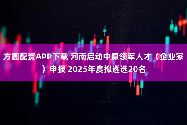 方圆配资APP下载 河南启动中原领军人才（企业家）申报 2025年度拟遴选20名