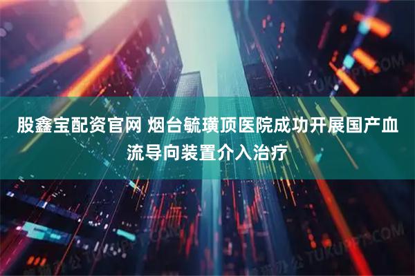 股鑫宝配资官网 烟台毓璜顶医院成功开展国产血流导向装置介入治疗