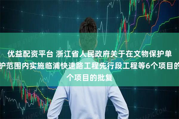 优益配资平台 浙江省人民政府关于在文物保护单位保护范围内实施临浦快速路工程先行段工程等6个项目的批复