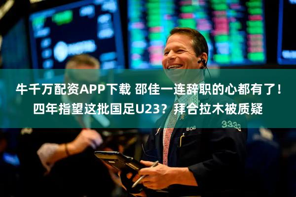 牛千万配资APP下载 邵佳一连辞职的心都有了！四年指望这批国足U23？拜合拉木被质疑