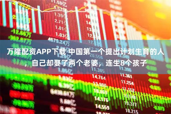 万隆配资APP下载 中国第一个提出计划生育的人，自己却娶了两个老婆，连生8个孩子