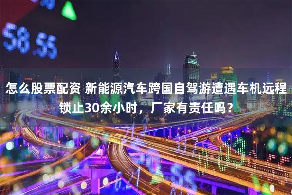 怎么股票配资 新能源汽车跨国自驾游遭遇车机远程锁止30余小时，厂家有责任吗？